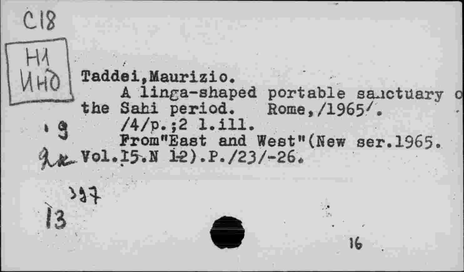 ﻿CI?
Н4 ,
ДіїХ I Taddeі,Maurizio.
' Д A linga-shaped portable sanctuary the Sahi period. Rome,/1965z.
і а /4/р.;2 l.ill.
From”East and West"(New ser.1965.
le).P./23/-26.
